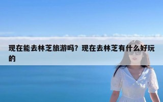 现在能去林芝旅游吗？现在去林芝有什么好玩的