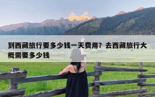 到西藏旅行要多少钱一天费用？去西藏旅行大概需要多少钱