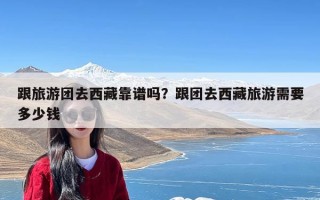 跟旅游团去西藏靠谱吗？跟团去西藏旅游需要多少钱