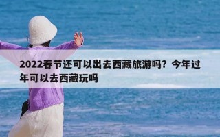 2022春节还可以出去西藏旅游吗？今年过年可以去西藏玩吗