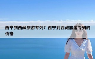 西宁到西藏旅游专列？西宁到西藏旅游专列的价格