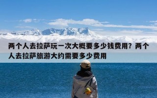 两个人去拉萨玩一次大概要多少钱费用？两个人去拉萨旅游大约需要多少费用