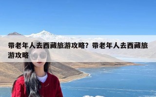 带老年人去西藏旅游攻略？带老年人去西藏旅游攻略