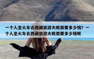 一个人坐火车去西藏旅游大概需要多少钱？一个人坐火车去西藏旅游大概需要多少钱呢