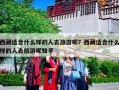 西藏适合什么样的人去旅游呢？西藏适合什么样的人去旅游呢知乎