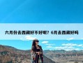 六月份去西藏好不好呢？6月去西藏好吗