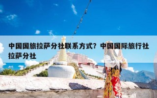 中国国旅拉萨分社联系方式？中国国际旅行社拉萨分社