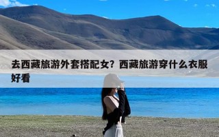 去西藏旅游外套搭配女？西藏旅游穿什么衣服好看