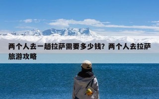 两个人去一趟拉萨需要多少钱？两个人去拉萨旅游攻略