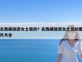 去西藏旅游女士装扮？去西藏旅游女士装扮图片大全