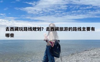 去西藏玩路线规划？去西藏旅游的路线主要有哪些