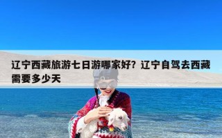 辽宁西藏旅游七日游哪家好？辽宁自驾去西藏需要多少天