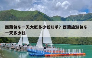 西藏包车一天大概多少钱知乎？西藏旅游包车一天多少钱