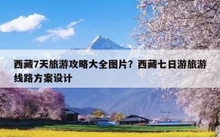 西藏7天旅游攻略大全图片？西藏七日游旅游线路方案设计