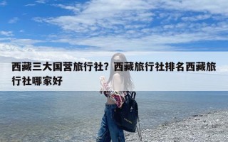 西藏三大国营旅行社？西藏旅行社排名西藏旅行社哪家好