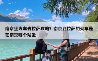 南京坐火车去拉萨攻略？南京到拉萨的火车是在南京哪个站坐