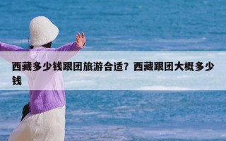 西藏多少钱跟团旅游合适？西藏跟团大概多少钱