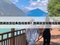 西藏旅游经典路线推荐？西藏旅游攻略线路图