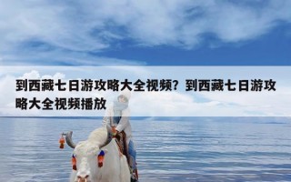 到西藏七日游攻略大全视频？到西藏七日游攻略大全视频播放