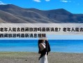 老年人能去西藏旅游吗最新消息？老年人能去西藏旅游吗最新消息视频