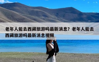 老年人能去西藏旅游吗最新消息？老年人能去西藏旅游吗最新消息视频