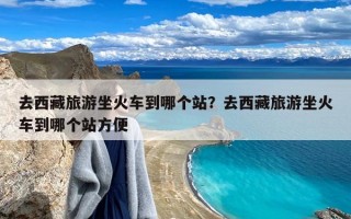 去西藏旅游坐火车到哪个站？去西藏旅游坐火车到哪个站方便