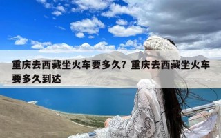 重庆去西藏坐火车要多久？重庆去西藏坐火车要多久到达