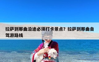 拉萨到那曲沿途必须打卡景点？拉萨到那曲自驾游路线