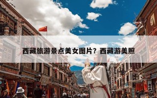 西藏旅游景点美女图片？西藏游美照