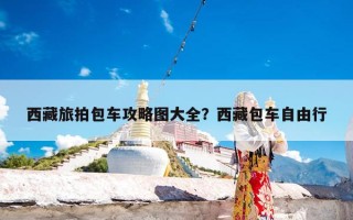 西藏旅拍包车攻略图大全？西藏包车自由行