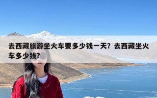 去西藏旅游坐火车要多少钱一天？去西藏坐火车多少钱?