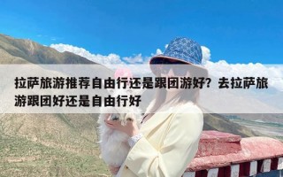 拉萨旅游推荐自由行还是跟团游好？去拉萨旅游跟团好还是自由行好