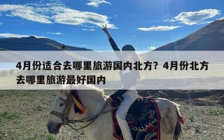 4月份适合去哪里旅游国内北方？4月份北方去哪里旅游最好国内