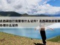 去西藏旅行需要带什么证件？去西藏旅游需要办理什么证件