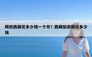 跟团西藏花多少钱一个月？西藏旅游跟团多少钱