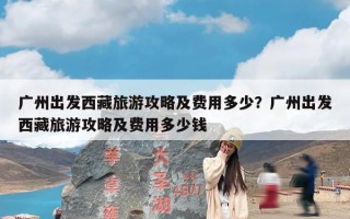 广州出发西藏旅游攻略及费用多少？广州出发西藏旅游攻略及费用多少钱