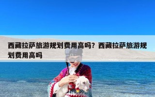 西藏拉萨旅游规划费用高吗？西藏拉萨旅游规划费用高吗