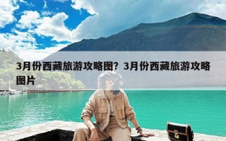 3月份西藏旅游攻略图？3月份西藏旅游攻略图片