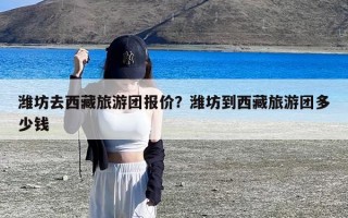 潍坊去西藏旅游团报价？潍坊到西藏旅游团多少钱