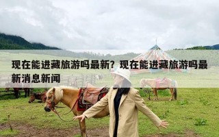 现在能进藏旅游吗最新？现在能进藏旅游吗最新消息新闻