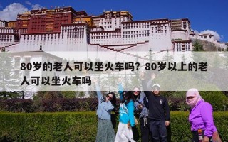 80岁的老人可以坐火车吗？80岁以上的老人可以坐火车吗