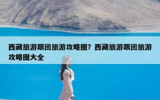 西藏旅游跟团旅游攻略图？西藏旅游跟团旅游攻略图大全