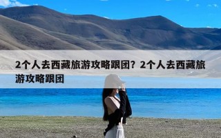 2个人去西藏旅游攻略跟团？2个人去西藏旅游攻略跟团