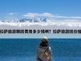 拉萨旅游跟团费用多少钱啊？拉萨旅游团价格