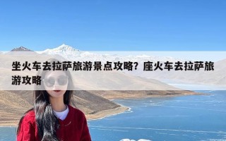 坐火车去拉萨旅游景点攻略？座火车去拉萨旅游攻略