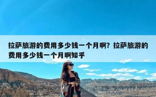 拉萨旅游的费用多少钱一个月啊？拉萨旅游的费用多少钱一个月啊知乎