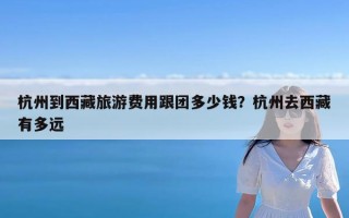 杭州到西藏旅游费用跟团多少钱？杭州去西藏有多远