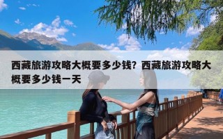 西藏旅游攻略大概要多少钱？西藏旅游攻略大概要多少钱一天