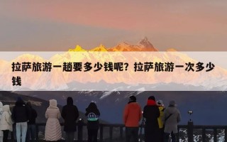 拉萨旅游一趟要多少钱呢？拉萨旅游一次多少钱