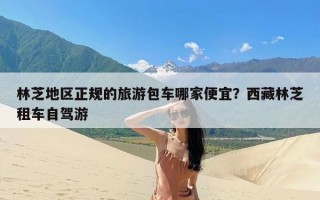 林芝地区正规的旅游包车哪家便宜？西藏林芝租车自驾游